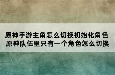 原神手游主角怎么切换初始化角色 原神队伍里只有一个角色怎么切换